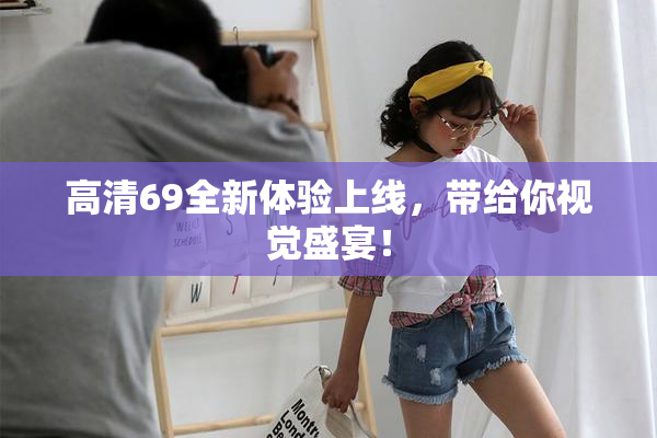 高清69全新体验上线，带给你视觉盛宴！