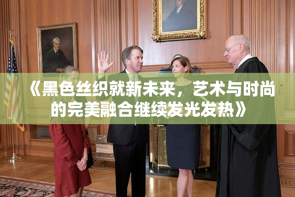 《黑色丝织就新未来，艺术与时尚的完美融合继续发光发热》