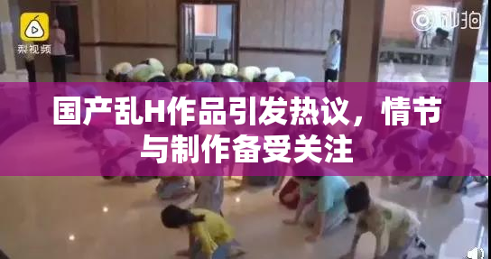 国产乱H作品引发热议，情节与制作备受关注