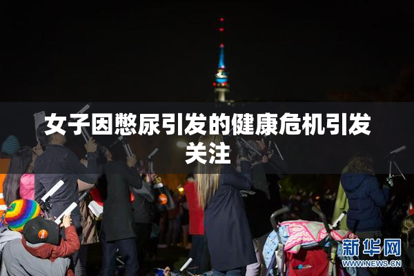 女子因憋尿引发的健康危机引发关注