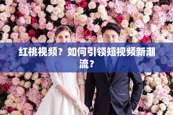 红桃视频？如何引领短视频新潮流？