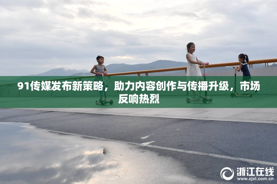91传媒发布新策略，助力内容创作与传播升级，市场反响热烈