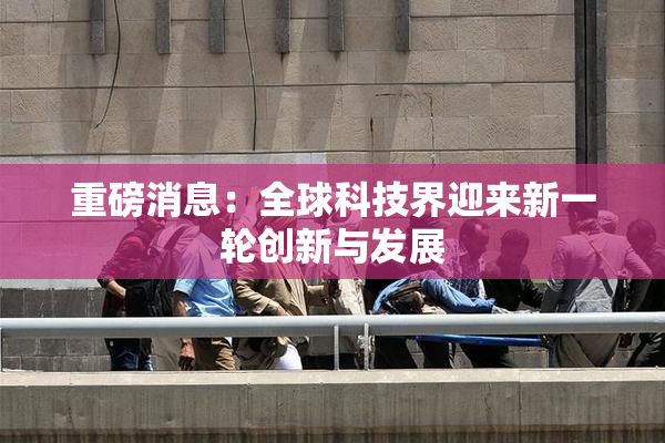 重磅消息：全球科技界迎来新一轮创新与发展