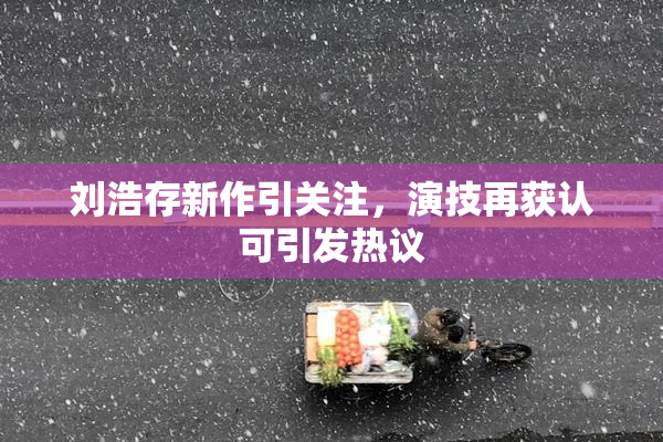 刘浩存新作引关注，演技再获认可引发热议