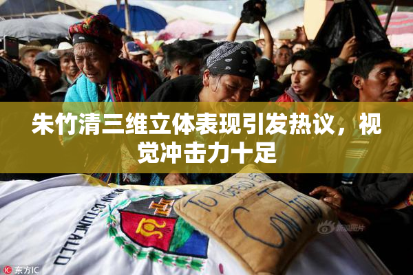 朱竹清三维立体表现引发热议，视觉冲击力十足
