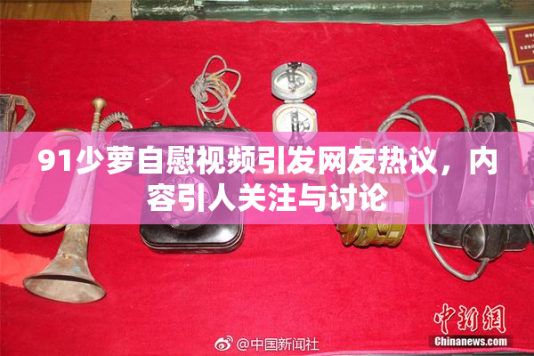 91少萝自慰视频引发网友热议，内容引人关注与讨论