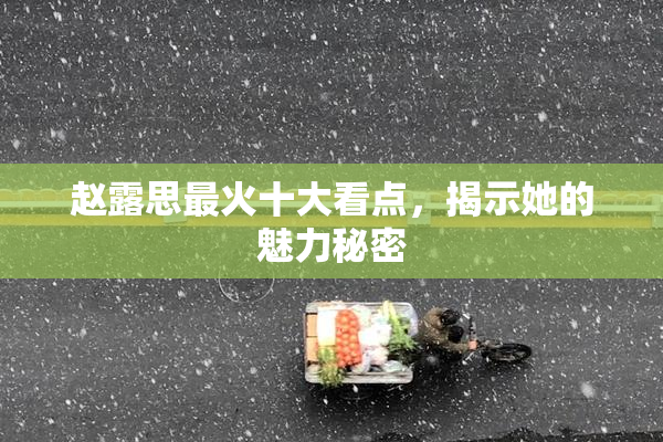 赵露思最火十大看点，揭示她的魅力秘密