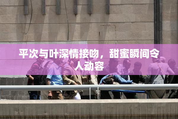 平次与叶深情接吻，甜蜜瞬间令人动容