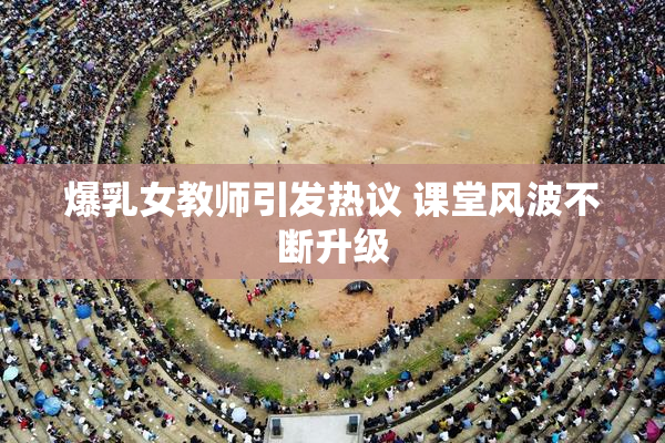 爆乳女教师引发热议 课堂风波不断升级