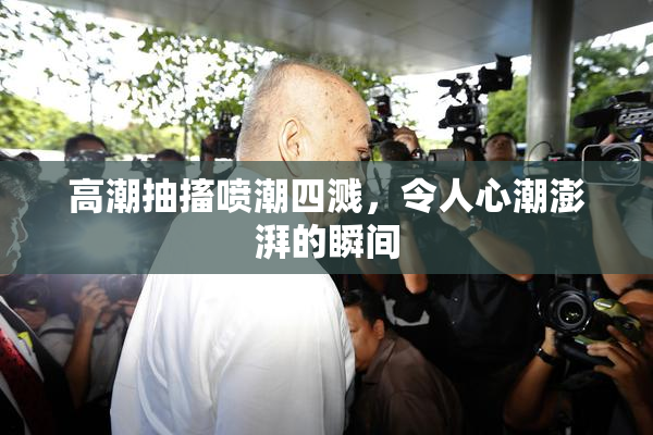 高潮抽搐喷潮四溅，令人心潮澎湃的瞬间
