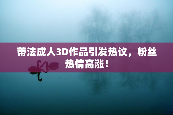 蒂法成人3D作品引发热议，粉丝热情高涨！