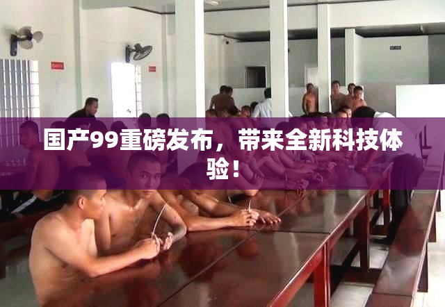 国产99重磅发布，带来全新科技体验！