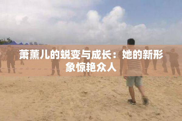 萧薰儿的蜕变与成长：她的新形象惊艳众人