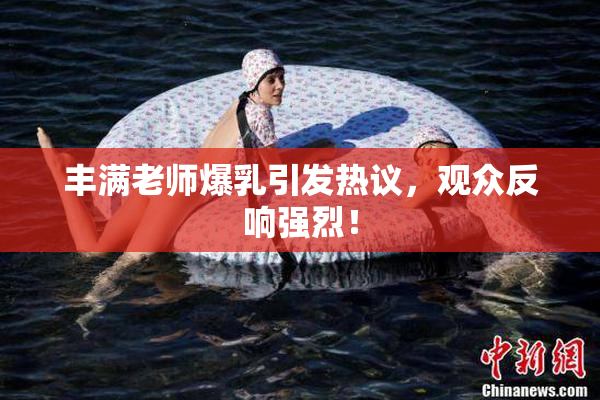 丰满老师爆乳引发热议，观众反响强烈！