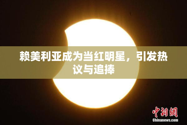 赖美利亚成为当红明星，引发热议与追捧