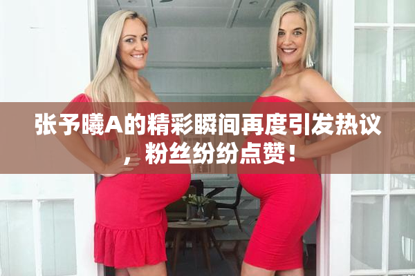 张予曦A的精彩瞬间再度引发热议，粉丝纷纷点赞！
