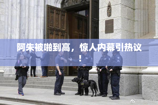 阿朱被啪到高，惊人内幕引热议！