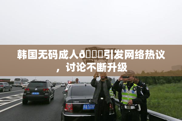 韩国无码成人🔞引发网络热议，讨论不断升级