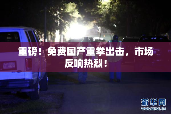 重磅！免费国产重拳出击，市场反响热烈！