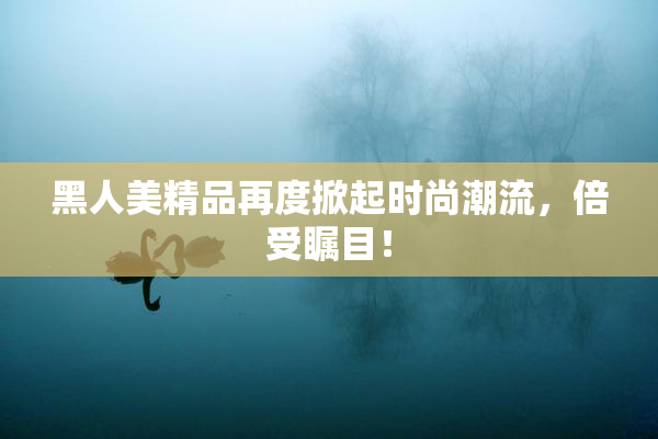 黑人美精品再度掀起时尚潮流，倍受瞩目！