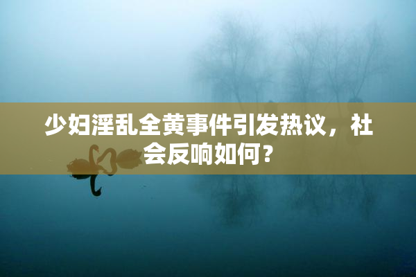 少妇淫乱全黄事件引发热议，社会反响如何？