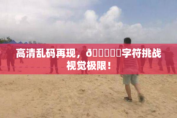 高清乱码再现，🔞❌‌字符挑战视觉极限！