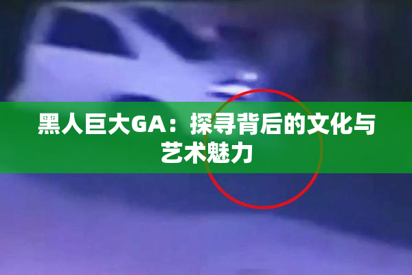 黑人巨大GA：探寻背后的文化与艺术魅力