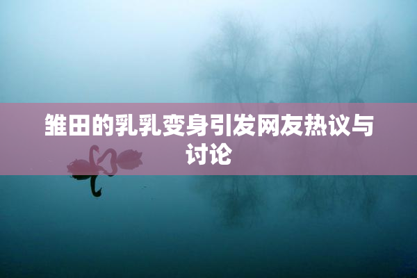 雏田的乳乳变身引发网友热议与讨论