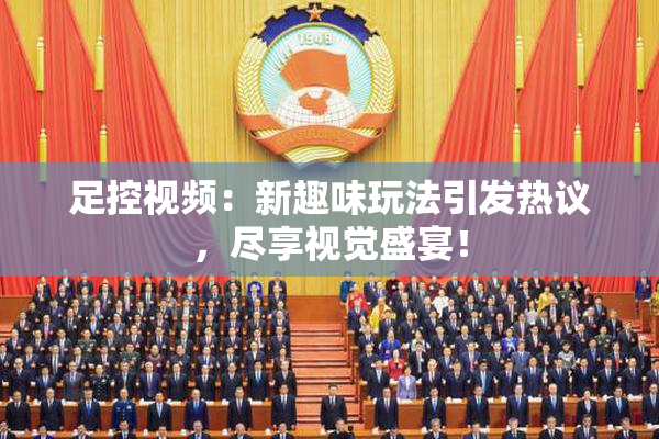 足控视频：新趣味玩法引发热议，尽享视觉盛宴！