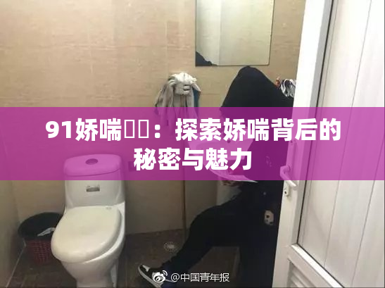91娇喘❌‌：探索娇喘背后的秘密与魅力