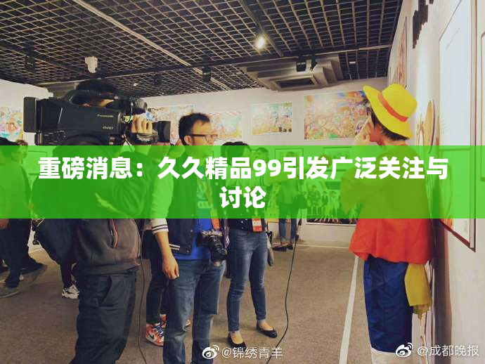 重磅消息：久久精品99引发广泛关注与讨论