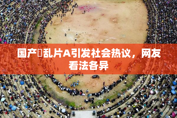 国产婬乱片A引发社会热议，网友看法各异