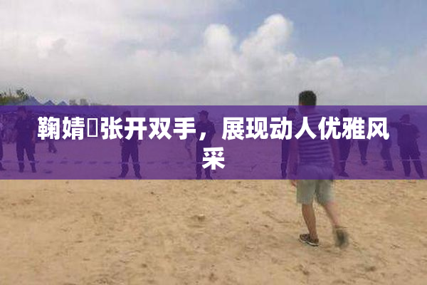 鞠婧祎张开双手，展现动人优雅风采