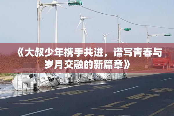 《大叔少年携手共进，谱写青春与岁月交融的新篇章》