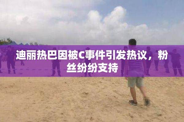 迪丽热巴因被C事件引发热议，粉丝纷纷支持