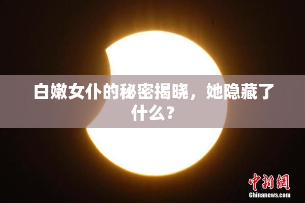 白嫩女仆的秘密揭晓，她隐藏了什么？