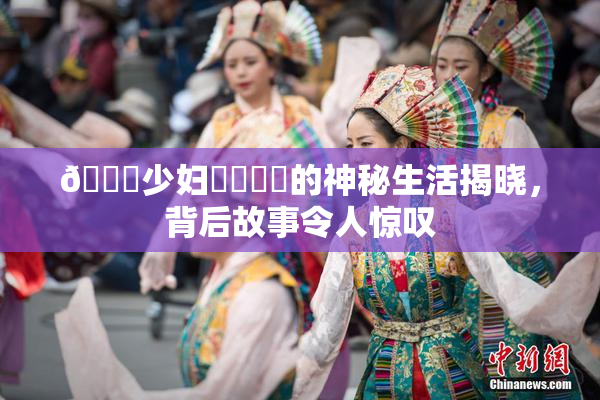 🔞少妇❌‌❌‌的神秘生活揭晓，背后故事令人惊叹