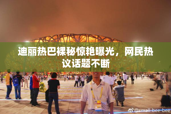 迪丽热巴裸秘惊艳曝光，网民热议话题不断