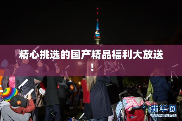 精心挑选的国产精品福利大放送！
