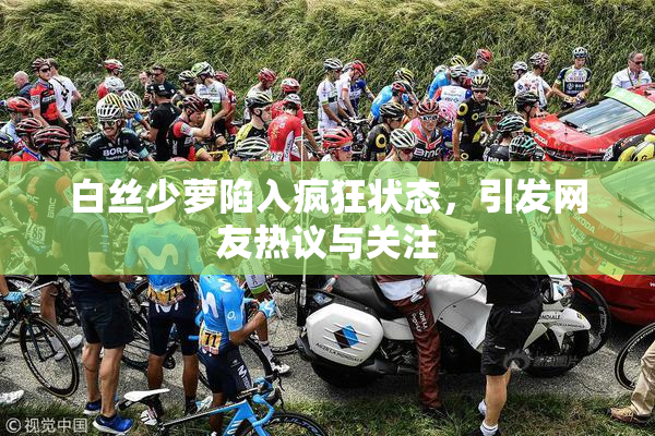 白丝少萝陷入疯狂状态，引发网友热议与关注