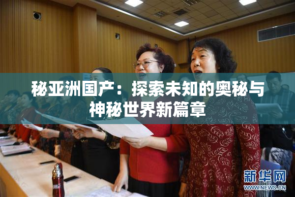 秘亚洲国产：探索未知的奥秘与神秘世界新篇章