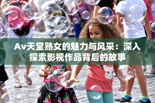 Av天堂熟女的魅力与风采：深入探索影视作品背后的故事