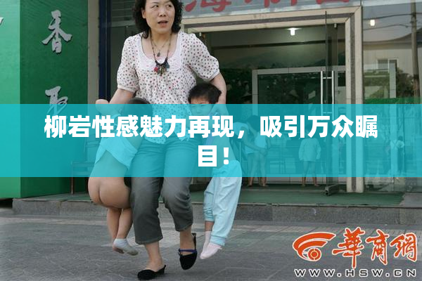 柳岩性感魅力再现，吸引万众瞩目！