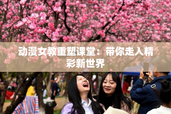 动漫女教重塑课堂：带你走入精彩新世界