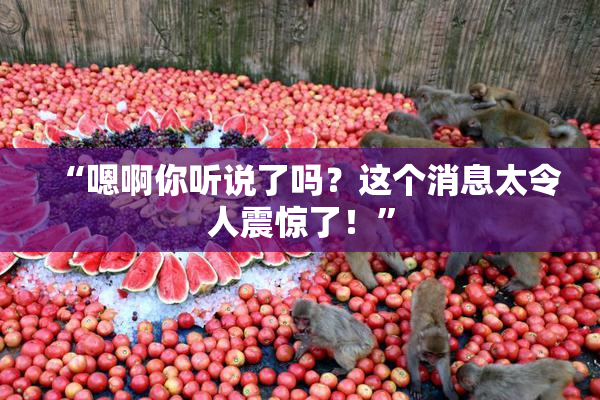 “嗯啊你听说了吗？这个消息太令人震惊了！”