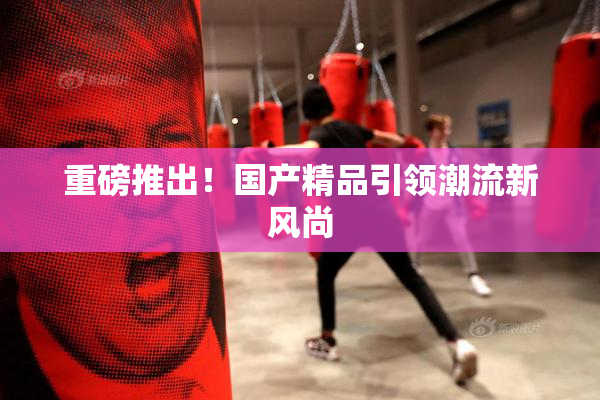 重磅推出！国产精品引领潮流新风尚