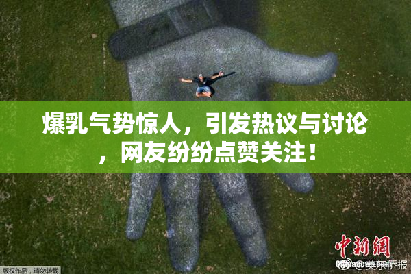 爆乳气势惊人，引发热议与讨论，网友纷纷点赞关注！