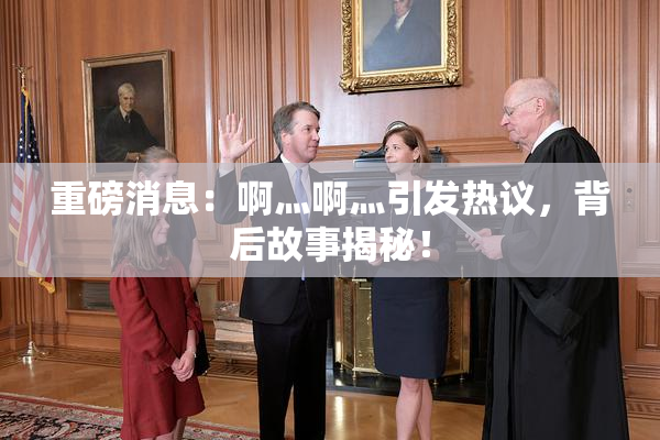 重磅消息：啊灬啊灬引发热议，背后故事揭秘！