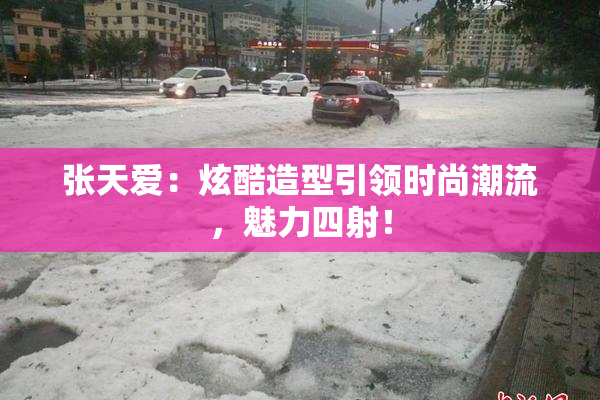 张天爱：炫酷造型引领时尚潮流，魅力四射！