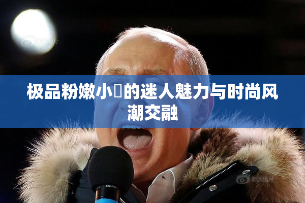 极品粉嫩小泬的迷人魅力与时尚风潮交融